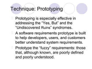 Technique: Prototyping
 Prototyping is especially effective in
addressing the “Yes, But” and the
“Undiscovered Ruins” syndromes.
 A software requirements prototype is built
to help developers, users, and customers
better understand system requirements.
 Prototype the “fuzzy” requirements: those
that, although known, are poorly defined
and poorly understood.
 
