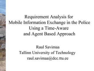 R equirement Analysis for  Mobile Information Exchange in the Police Using a Time-Aware  and Agent Based Approach Raul Savimaa Tallinn University of Technology  [email_address] 