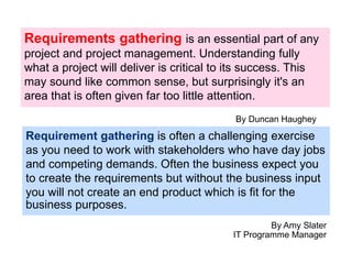 Requirements gathering is an essential part of any
project and project management. Understanding fully
what a project will deliver is critical to its success. This
may sound like common sense, but surprisingly it's an
area that is often given far too little attention.
By Duncan Haughey
Requirement gathering is often a challenging exercise
as you need to work with stakeholders who have day jobs
and competing demands. Often the business expect you
to create the requirements but without the business input
you will not create an end product which is fit for the
business purposes.
By Amy Slater
IT Programme Manager
 