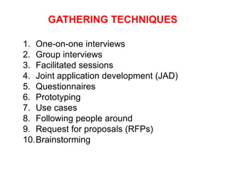 GATHERING TECHNIQUES
1. One-on-one interviews
2. Group interviews
3. Facilitated sessions
4. Joint application development (JAD)
5. Questionnaires
6. Prototyping
7. Use cases
8. Following people around
9. Request for proposals (RFPs)
10.Brainstorming
 