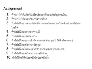 Assignment
1. ทำอย่ำงไรให้แต่งตัวไม่เรียบร้อยมำเรียน แต่งตัวถูกระเบียบ
2. ทำอย่ำงไรให้คนอยำกมำบริจำคเลือด
3. ทำยังไงให้อยำกคนแข่งไตรกีฬำ กำรเตรียมควำมพร้อมสำหรับกำรไปแข่ง
ไตรกีฬำ
4. ทำยังไงให้คนอยำกทำควำมดี
5. ทำยังไงให้คนไม่ฆ่ำตัวตำย
6. ทำยังไงให้คนอยำกเข้ำวัด สวดมนต์ ทำบุญ ( ไม่ได้จำกัดศำสนำ)
7. ทำยังไงให้คนเก่งภำษำอังกฤษ
8. ทำยังไงให้คนไม่ชอบเล่นกีฬำ อยำกจะมำออกกำลังกำย
9. ทำยังไงให้คนหลับยำก นอนหลับง่ำย
10. ทำไงให้คนรู้จักประหยัดไฟประหยัดน้ำ
 