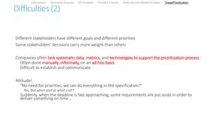 Difficulties (2)
Different stakeholders have different goals and different priorities
Some stakeholders’ decisions carry more weight than others
Companies often lack systematic data, metrics, and technologies to support the prioritization process
Often done manually, informally, on an ad-hoc basis
Difficult to establish and communicate
Attitude!
"No need for priorities, we can do everything in the specification!“
Yes, but when and at what cost?
Suddenly, when the deadline is fast approaching, some requirements are put aside in order to
deliver something on time...
Introduction Structured Analysis OO Analysis Problem Frames State Machine-Based Analysis Triage/Prioritization
 