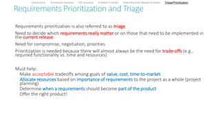 Requirements Prioritization and Triage
Requirements prioritization is also referred to as triage
Need to decide which requirements really matter or on those that need to be implemented in
the current release
Need for compromise, negotiation, priorities
Prioritization is needed because there will almost always be the need for trade-offs (e.g.,
required functionality vs. time and resources)
Must help:
Make acceptable tradeoffs among goals of value, cost, time-to-market
Allocate resources based on importance of requirements to the project as a whole (project
planning)
Determine when a requirements should become part of the product
Offer the right product!
Introduction Structured Analysis OO Analysis Problem Frames State Machine-Based Analysis Triage/Prioritization
 