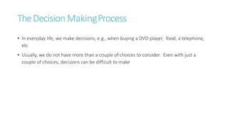 TheDecision MakingProcess
• In everyday life, we make decisions, e.g., when buying a DVD-player, food, a telephone,
etc
• Usually, we do not have more than a couple of choices to consider. Even with just a
couple of choices, decisions can be difficult to make
 