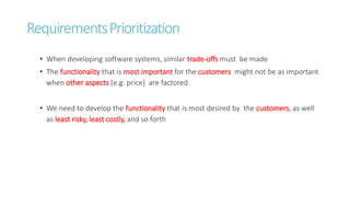 RequirementsPrioritization
• When developing software systems, similar trade-offs must be made
• The functionality that is most important for the customers might not be as important
when other aspects (e.g. price) are factored.
• We need to develop the functionality that is most desired by the customers, as well
as least risky, least costly, and so forth
 