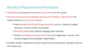 BenefitsofRequirementsPrioritization
• Stakeholders can decide on the core requirements for the system
• Planning and selection of ordered, optimal set of software requirements for
implementation in successive releases
• Helps in trade-offs of conflicting constraints such as schedule, budget,
resources, time to market, and quality
• Minimize rework and schedule slippage (plan stability)
• Handle contradictory requirements, focus the negotiation process, and
resolve disagreements between stakeholders
• Establish relative importance of each requirement to provide the greatest value at
the lowest cost
 