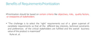 BenefitsofRequirementsPrioritization
•Prioritization should be based on certain criteria like objectives, risks, quality factors,
or viewpoints of stakeholders
• “The challenge is to select the ‘right’ requirements out of a given superset of
candidate requirements so that all the different key interests, technical constraints
and preferences of the critical stakeholders are fulfilled and the overall business
value of the product is maximized”
Ruhe et. al.
 