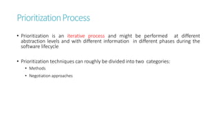 PrioritizationProcess
• Prioritization is an iterative process and might be performed at different
abstraction levels and with different information in different phases during the
software lifecycle
• Prioritization techniques can roughly be divided into two categories:
• Methods
• Negotiation approaches
 