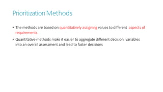 PrioritizationMethods
• The methods are based on quantitatively assigning values to different aspects of
requirements
• Quantitative methods make it easier to aggregate different decision variables
into an overall assessment and lead to faster decisions
 