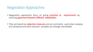 NegotiationApproaches
• Negotiation approaches focus on giving priorities to requirements by
reaching agreement between different stakeholders
• They are based on subjective measures and are commonly used when analyses
are contextual and when decision variables are strongly interrelated
 