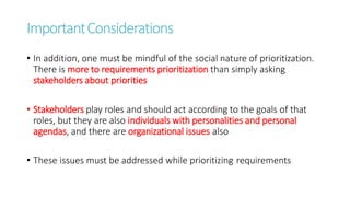 ImportantConsiderations
• In addition, one must be mindful of the social nature of prioritization.
There is more to requirements prioritization than simply asking
stakeholders about priorities
• Stakeholders play roles and should act according to the goals of that
roles, but they are also individuals with personalities and personal
agendas, and there are organizational issues also
• These issues must be addressed while prioritizing requirements
 