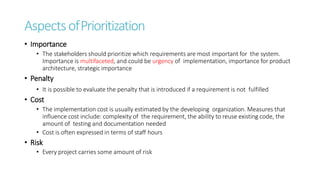 AspectsofPrioritization
• Importance
• The stakeholders should prioritize which requirements are most important for the system.
Importance is multifaceted, and could be urgency of implementation, importance for product
architecture, strategic importance
• Penalty
• It is possible to evaluate the penalty that is introduced if a requirement is not fulfilled
• Cost
• The implementation cost is usually estimated by the developing organization. Measures that
influence cost include: complexity of the requirement, the ability to reuse existing code, the
amount of testing and documentation needed
• Cost is often expressed in terms of staff hours
• Risk
• Every project carries some amount of risk
 