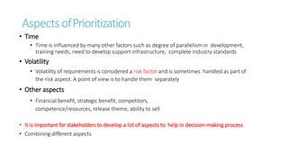 AspectsofPrioritization
• Time
• Time is influenced by many other factors such as degree of parallelism in development,
training needs, need to develop support infrastructure, complete industry standards
• Volatility
• Volatility of requirements is considered a risk factor and is sometimes handled as part of
the risk aspect. A point of view is to handle them separately
• Other aspects
• Financial benefit, strategic benefit, competitors,
competence/resources, release theme, ability to sell
• It is important for stakeholders to develop a list of aspects to help in decision-making process
• Combining different aspects
 