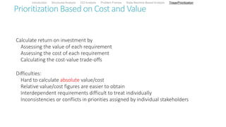 Prioritization Based on Cost and Value
Calculate return on investment by
Assessing the value of each requirement
Assessing the cost of each requirement
Calculating the cost-value trade-offs
Difficulties:
Hard to calculate absolute value/cost
Relative value/cost figures are easier to obtain
Interdependent requirements difficult to treat individually
Inconsistencies or conflicts in priorities assigned by individual stakeholders
Introduction Structured Analysis OO Analysis Problem Frames State Machine-Based Analysis Triage/Prioritization
 