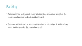 Ranking
• As in numerical assignment, ranking is based on an ordinal scale but the
requirements are ranked without ties in rank
• This means that the most important requirement is ranked 1 and the least
important is ranked n (for n requirements)
 