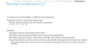Pairwise Comparisons (1)
Finding scores and weights is difficult and subjective
Potential solution: pairwise comparison
Which requirements (A or B) is more important:
A << < = > >> B
Benefits
Indicates what is important to the client
Identifies requirements of high value and low cost (priority!)
Identifies requirements of low value and high cost (likely to be removed)
Has already been used to assist numerous corporate and government decision makers
Choosing a telecommunication system, formulating a drug policy, choosing a product marketing
strategy
Introduction Structured Analysis OO Analysis Problem Frames State Machine-Based Analysis Triage/Prioritization
 
