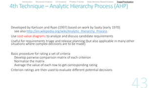 4th Technique – Analytic Hierarchy Process (AHP)
Developed by Karlsson and Ryan (1997) based on work by Saaty (early 1970)
see also http://en.wikipedia.org/wiki/Analytic_Hierarchy_Process
Use cost-value diagrams to analyze and discuss candidate requirements
Useful for requirements triage and release planning (but also applicable in many other
situations where complex decisions are to be made)
Basic procedure for rating a set of criteria
Develop pairwise comparison matrix of each criterion
Normalize the matrix
Average the value of each row to get corresponding rating
Criterion ratings are then used to evaluate different potential decisions
Introduction Structured Analysis OO Analysis Problem Frames State Machine-Based Analysis Triage/Prioritization
 