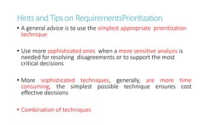 HintsandTipson RequirementsPrioritization
• A general advice is to use the simplest appropriate prioritization
technique
• Use more sophisticated ones when a more sensitive analysis is
needed for resolving disagreements or to support the most
critical decisions
• More sophisticated techniques, generally, are more time
consuming, the simplest possible technique ensures cost
effective decisions
• Combination of techniques
 