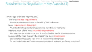 Requirements Negotiation – Key Aspects (1)
(by analogy with land negotiations)
Territory: desired requirements
The real requirements are those in the head of each stakeholder
Map: requirements document
An abstract model of intentions/requirements, imperfect and incomplete
Interpretation of the map: included requirements
May vary from one session to the next  need to be clear, precise, and unambiguous
Looking at the map through the magnifying glass: importance
Each stakeholder has such a view about its requirements in the project
For each stakeholder, see if a documented requirement is important, conflicting, or optional
Introduction Structured Analysis OO Analysis Problem Frames State Machine-Based Analysis Triage/Prioritization
 