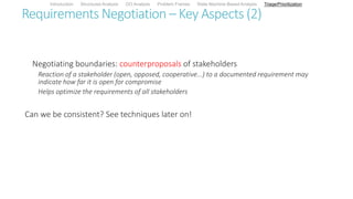 Requirements Negotiation – Key Aspects (2)
Negotiating boundaries: counterproposals of stakeholders
Reaction of a stakeholder (open, opposed, cooperative...) to a documented requirement may
indicate how far it is open for compromise
Helps optimize the requirements of all stakeholders
Can we be consistent? See techniques later on!
Introduction Structured Analysis OO Analysis Problem Frames State Machine-Based Analysis Triage/Prioritization
 
