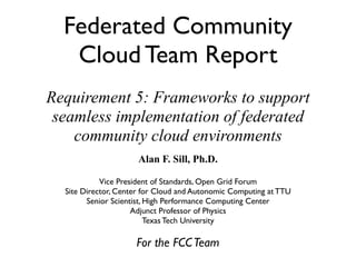 Federated Community
   Cloud Team Report
Requirement 5: Frameworks to support
 seamless implementation of federated
    community cloud environments
                      Alan F. Sill, Ph.D.

            Vice President of Standards, Open Grid Forum
  Site Director, Center for Cloud and Autonomic Computing at TTU
        Senior Scientist, High Performance Computing Center
                     Adjunct Professor of Physics
                          Texas Tech University

                     For the FCC Team
 