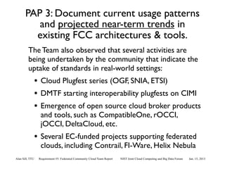 PAP 3: Document current usage patterns
          and projected near-term trends in
         existing FCC architectures & tools.
         The Team also observed that several activities are
         being undertaken by the community that indicate the
         uptake of standards in real-world settings:
                 • Cloud Plugfest series (OGF, SNIA, ETSI)
                 • DMTF starting interoperability plugfests on CIMI
                 • Emergence of open source cloud broker products
                   and tools, such as CompatibleOne, rOCCI,
                   jOCCI, DeltaCloud, etc.
                 • Several EC-funded projects supporting federated
                   clouds, including Contrail, FI-Ware, Helix Nebula
Alan Sill, TTU    Requirement #5: Federated Community Cloud Team Report   NIST Joint Cloud Computing and Big Data Forum   Jan. 15, 2013
 