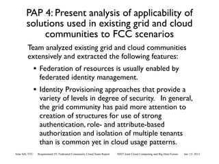 PAP 4: Present analysis of applicability of
        solutions used in existing grid and cloud
            communities to FCC scenarios
         Team analyzed existing grid and cloud communities
         extensively and extracted the following features:
                 • Federation of resources is usually enabled by
                   federated identity management.
                 • Identity Provisioning approaches that provide a
                   variety of levels in degree of security. In general,
                   the grid community has paid more attention to
                   creation of structures for use of strong
                   authentication, role- and attribute-based
                   authorization and isolation of multiple tenants
                   than is common yet in cloud usage patterns.
Alan Sill, TTU    Requirement #5: Federated Community Cloud Team Report   NIST Joint Cloud Computing and Big Data Forum   Jan. 15, 2013
 