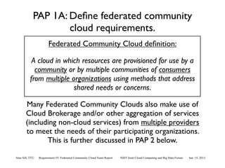 PAP 1A: Deﬁne federated community
                     cloud requirements.
                       Federated Community Cloud deﬁnition:

           A cloud in which resources are provisioned for use by a
            community or by multiple communities of consumers
          from multiple organizations using methods that address
                         shared needs or concerns.

       Many Federated Community Clouds also make use of
       Cloud Brokerage and/or other aggregation of services
       (including non-cloud services) from multiple providers
       to meet the needs of their participating organizations.
              This is further discussed in PAP 2 below.

Alan Sill, TTU   Requirement #5: Federated Community Cloud Team Report   NIST Joint Cloud Computing and Big Data Forum   Jan. 15, 2013
 