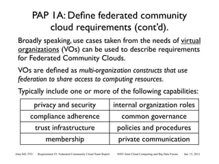PAP 1A: Deﬁne federated community
                 cloud requirements (cont’d).
  Broadly speaking, use cases taken from the needs of virtual
  organizations (VOs) can be used to describe requirements
  for Federated Community Clouds.
  VOs are deﬁned as multi-organization constructs that use
  federation to share access to computing resources.
  Typically include one or more of the following capabilities:
            privacy and security                                         internal organization roles
           compliance adherence                                             common governance
            trust infrastructure                                           policies and procedures
                membership                                                 private communication
Alan Sill, TTU   Requirement #5: Federated Community Cloud Team Report    NIST Joint Cloud Computing and Big Data Forum   Jan. 15, 2013
 