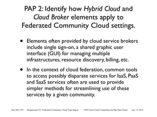 PAP 2: Identify how Hybrid Cloud and
              Cloud Broker elements apply to
           Federated Community Cloud settings.

         •       Elements often provided by cloud service brokers
                 include single sign-on, a shared graphic user
                 interface (GUI) for managing multiple
                 infrastructures, resource discovery, billing, etc.

         •       In the context of cloud federation, common tools
                 to access possibly disparate services for IaaS, PaaS
                 and SaaS services often are used to provide
                 simpler methods for streamlining use of these
                 services by a given community.

Alan Sill, TTU   Requirement #5: Federated Community Cloud Team Report   NIST Joint Cloud Computing and Big Data Forum   Jan. 15, 2013
 