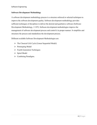 Software Engineering

Software Development Methodology
A software development methodology process is a structure enforced or selected techniques to
improve the software development quality. Software development methodology provides
sufficient techniques of disciplines to deliver the desired and qualitative software (Software
Development Methodology, 1/1/07). Software development methodologies improve the
management of software development process and control it in proper manner. It simplifies and
structures the process and standardizes the development process.
Different available Software Development Methodologies are:
 The Classical Life Cycle (Linear Sequential Model)
 Prototyping Model
 Fourth Generation Techniques
 Spiral Model
 Combining Paradigms.

4|Page

 