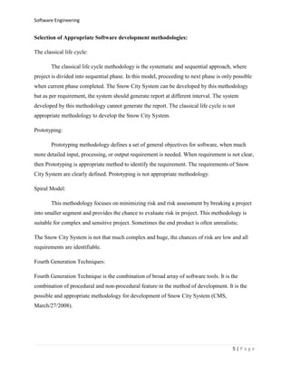 Software Engineering

Selection of Appropriate Software development methodologies:
The classical life cycle:
The classical life cycle methodology is the systematic and sequential approach, where
project is divided into sequential phase. In this model, proceeding to next phase is only possible
when current phase completed. The Snow City System can be developed by this methodology
but as per requirement, the system should generate report at different interval. The system
developed by this methodology cannot generate the report. The classical life cycle is not
appropriate methodology to develop the Snow City System.
Prototyping:
Prototyping methodology defines a set of general objectives for software, when much
more detailed input, processing, or output requirement is needed. When requirement is not clear,
then Prototyping is appropriate method to identify the requirement. The requirements of Snow
City System are clearly defined. Prototyping is not appropriate methodology.
Spiral Model:
This methodology focuses on minimizing risk and risk assessment by breaking a project
into smaller segment and provides the chance to evaluate risk in project. This methodology is
suitable for complex and sensitive project. Sometimes the end product is often unrealistic.
The Snow City System is not that much complex and huge, the chances of risk are low and all
requirements are identifiable.
Fourth Generation Techniques:
Fourth Generation Technique is the combination of broad array of software tools. It is the
combination of procedural and non-procedural feature in the method of development. It is the
possible and appropriate methodology for development of Snow City System (CMS,
March/27/2008).

5|Page

 