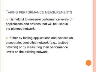 TAKING PERFORMANCE MEASUREMENTS
 It is helpful to measure performance levels of
applications and devices that will be used in
the planned network.
 Either by testing applications and devices on
a separate, controlled network (e.g., testbed
network) or by measuring their performance
levels on the existing network.
 