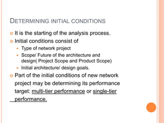 DETERMINING INITIAL CONDITIONS
 It is the starting of the analysis process.
 Initial conditions consist of
 Type of network project
 Scope/ Future of the architecture and
design( Project Scope and Product Scope)
 Initial architecture/ design goals.
 Part of the initial conditions of new network
project may be determining its performance
target: multi-tier performance or single-tier
performance.
 