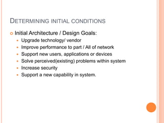 DETERMINING INITIAL CONDITIONS
 Initial Architecture / Design Goals:
 Upgrade technology/ vendor
 Improve performance to part / All of network
 Support new users, applications or devices
 Solve perceived(existing) problems within system
 Increase security
 Support a new capability in system.
 