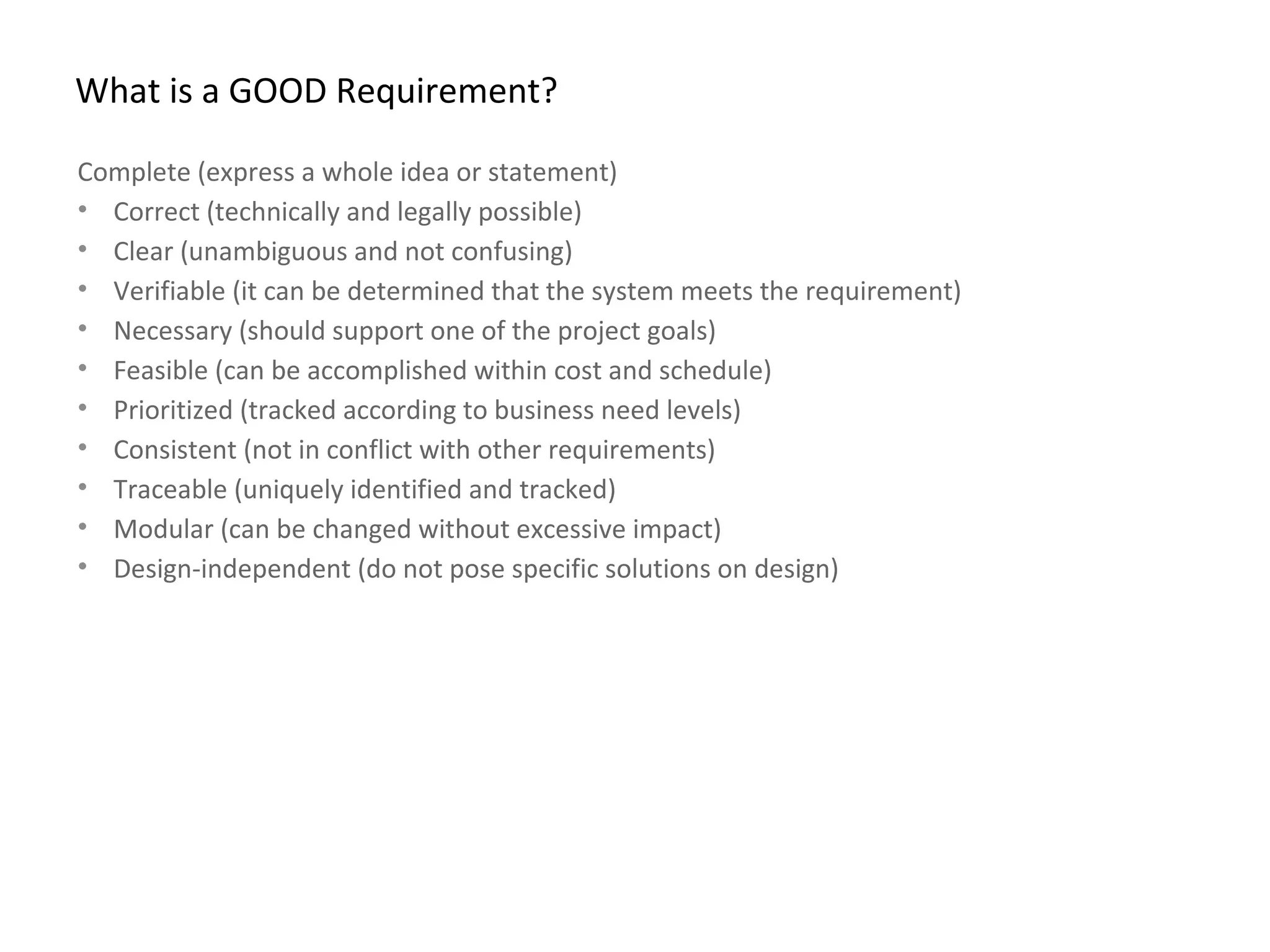 What is a GOOD Requirement?
Complete (express a whole idea or statement)
• Correct (technically and legally possible)
• Clear (unambiguous and not confusing)
• Verifiable (it can be determined that the system meets the requirement)
• Necessary (should support one of the project goals)
• Feasible (can be accomplished within cost and schedule)
• Prioritized (tracked according to business need levels)
• Consistent (not in conflict with other requirements)
• Traceable (uniquely identified and tracked)
• Modular (can be changed without excessive impact)
• Design-independent (do not pose specific solutions on design)
 