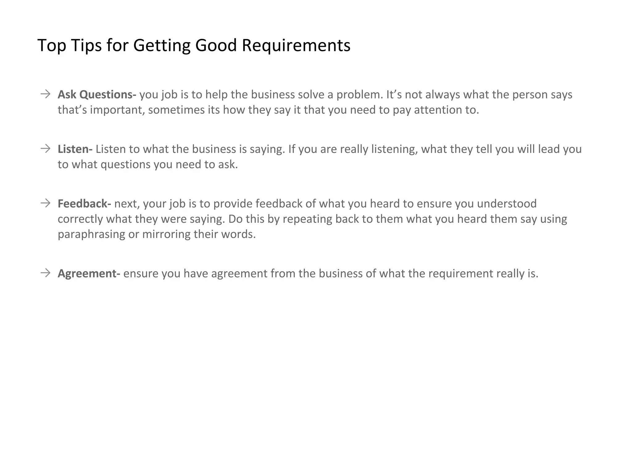 → Ask Questions- you job is to help the business solve a problem. It’s not always what the person says
that’s important, sometimes its how they say it that you need to pay attention to.
→ Listen- Listen to what the business is saying. If you are really listening, what they tell you will lead you
to what questions you need to ask.
→ Feedback- next, your job is to provide feedback of what you heard to ensure you understood
correctly what they were saying. Do this by repeating back to them what you heard them say using
paraphrasing or mirroring their words.
→ Agreement- ensure you have agreement from the business of what the requirement really is.
Top Tips for Getting Good Requirements
 