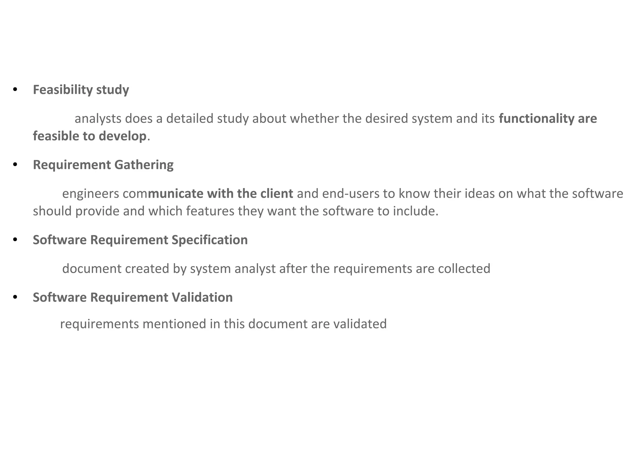 ● Feasibility study
analysts does a detailed study about whether the desired system and its functionality are
feasible to develop.
● Requirement Gathering
engineers communicate with the client and end-users to know their ideas on what the software
should provide and which features they want the software to include.
● Software Requirement Specification
document created by system analyst after the requirements are collected
● Software Requirement Validation
requirements mentioned in this document are validated
 
