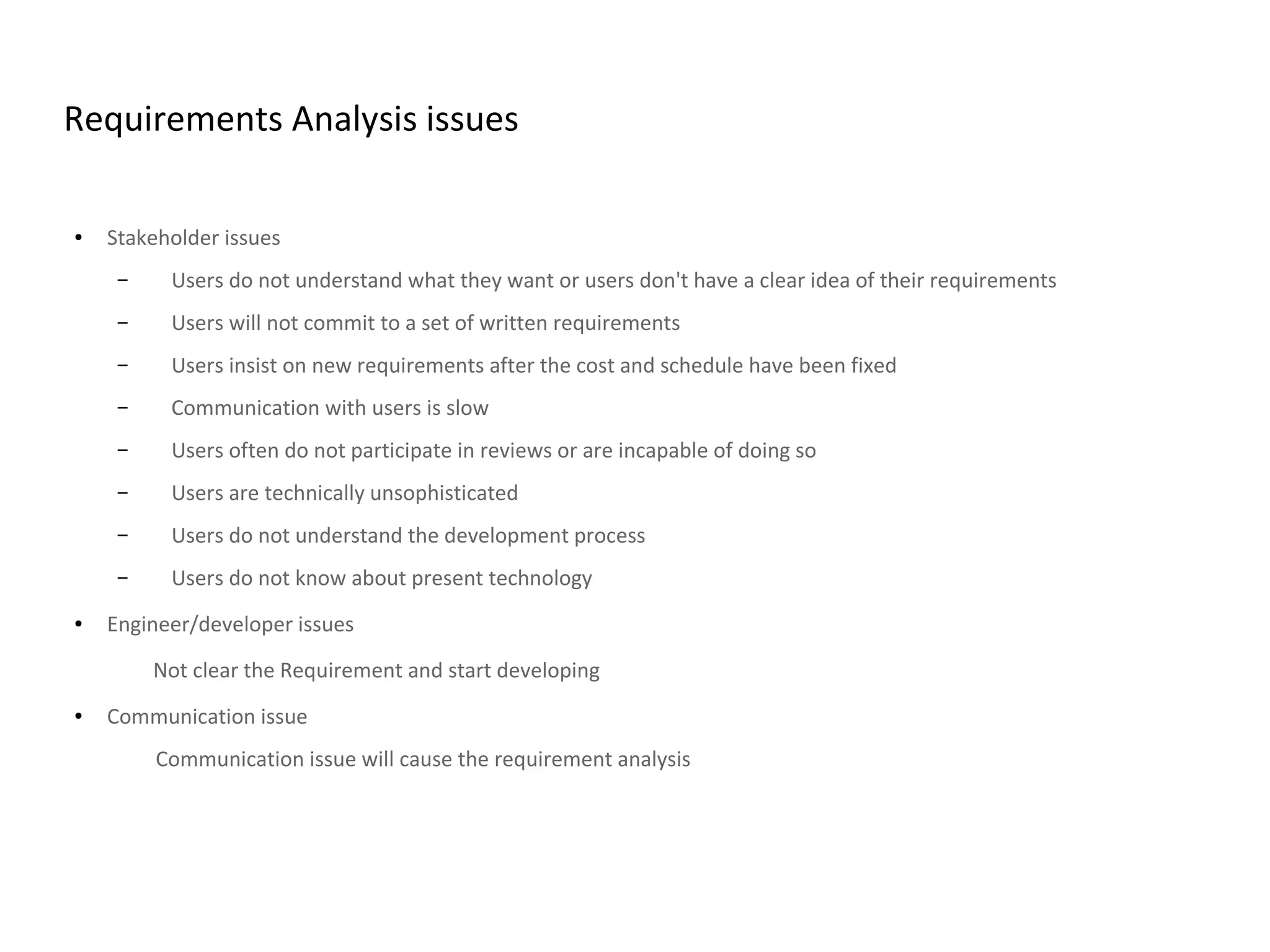 Requirements Analysis issues
● Stakeholder issues
– Users do not understand what they want or users don't have a clear idea of their requirements
– Users will not commit to a set of written requirements
– Users insist on new requirements after the cost and schedule have been fixed
– Communication with users is slow
– Users often do not participate in reviews or are incapable of doing so
– Users are technically unsophisticated
– Users do not understand the development process
– Users do not know about present technology
● Engineer/developer issues
Not clear the Requirement and start developing
● Communication issue
Communication issue will cause the requirement analysis
 