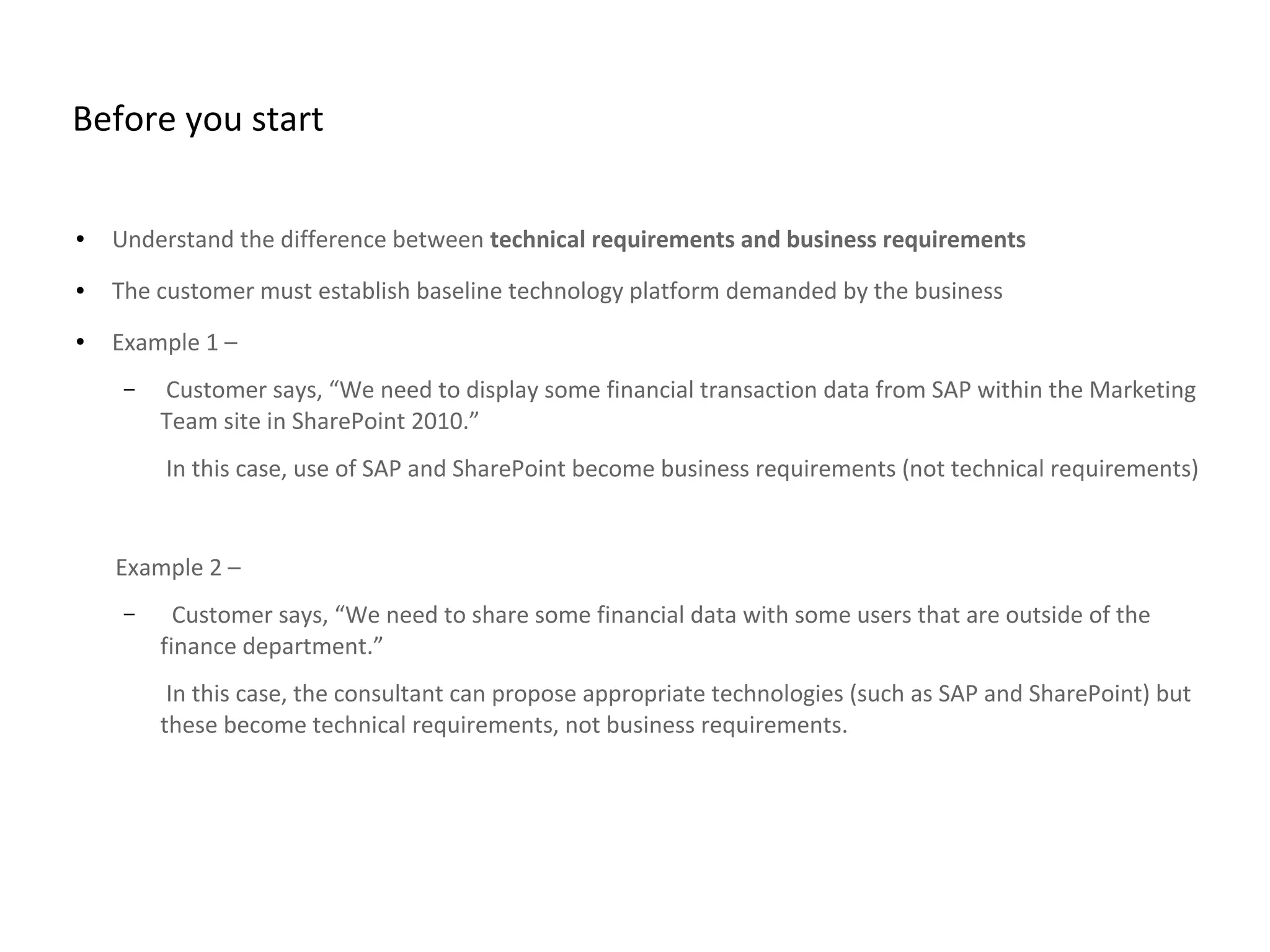 Before you start
● Understand the difference between technical requirements and business requirements
● The customer must establish baseline technology platform demanded by the business
● Example 1 –
– Customer says, “We need to display some financial transaction data from SAP within the Marketing
Team site in SharePoint 2010.”
In this case, use of SAP and SharePoint become business requirements (not technical requirements)
Example 2 –
– Customer says, “We need to share some financial data with some users that are outside of the
finance department.”
In this case, the consultant can propose appropriate technologies (such as SAP and SharePoint) but
these become technical requirements, not business requirements.
 