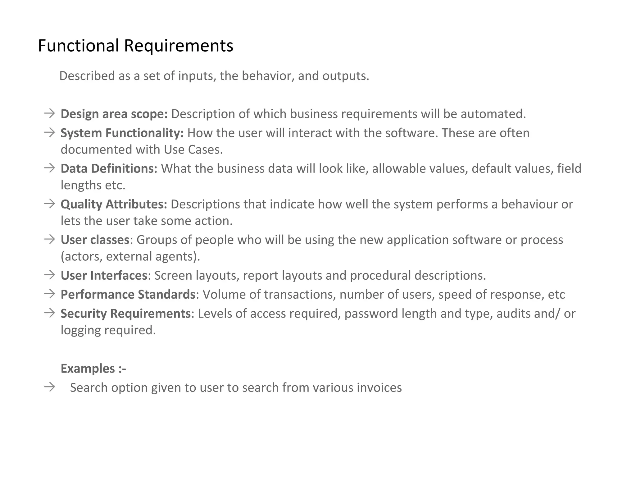 Described as a set of inputs, the behavior, and outputs.
→ Design area scope: Description of which business requirements will be automated.
→ System Functionality: How the user will interact with the software. These are often
documented with Use Cases.
→ Data Definitions: What the business data will look like, allowable values, default values, field
lengths etc.
→ Quality Attributes: Descriptions that indicate how well the system performs a behaviour or
lets the user take some action.
→ User classes: Groups of people who will be using the new application software or process
(actors, external agents).
→ User Interfaces: Screen layouts, report layouts and procedural descriptions.
→ Performance Standards: Volume of transactions, number of users, speed of response, etc
→ Security Requirements: Levels of access required, password length and type, audits and/ or
logging required.
Examples :-
→ Search option given to user to search from various invoices
Functional Requirements
 