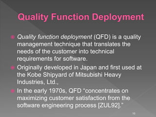  Quality function deployment (QFD) is a quality
management technique that translates the
needs of the customer into technical
requirements for software.
 Originally developed in Japan and first used at
the Kobe Shipyard of Mitsubishi Heavy
Industries, Ltd.,
 In the early 1970s, QFD “concentrates on
maximizing customer satisfaction from the
software engineering process [ZUL92].”
10
 