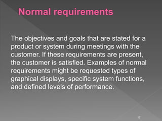 The objectives and goals that are stated for a
product or system during meetings with the
customer. If these requirements are present,
the customer is satisfied. Examples of normal
requirements might be requested types of
graphical displays, specific system functions,
and defined levels of performance.
12
 
