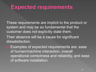 These requirements are implicit to the product or
system and may be so fundamental that the
customer does not explicitly state them.
Their absence will be a cause for significant
dissatisfaction.
 Examples of expected requirements are: ease
of human/machine interaction, overall
operational correctness and reliability, and ease
of software installation.
13
 