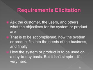  Ask the customer, the users, and others
what the objectives for the system or product
are
 That is to be accomplished, how the system
or product fits into the needs of the business,
and finally
 How the system or product is to be used on
a day-to-day basis. But it isn’t simple—it’s
very hard.
16
 
