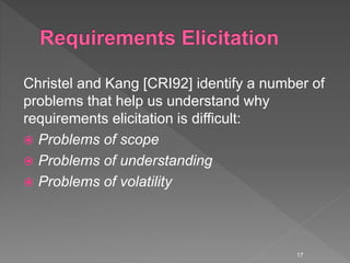 Christel and Kang [CRI92] identify a number of
problems that help us understand why
requirements elicitation is difficult:
 Problems of scope
 Problems of understanding
 Problems of volatility
17
 