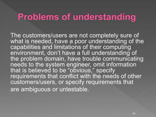 The customers/users are not completely sure of
what is needed, have a poor understanding of the
capabilities and limitations of their computing
environment, don’t have a full understanding of
the problem domain, have trouble communicating
needs to the system engineer, omit information
that is believed to be “obvious,” specify
requirements that conflict with the needs of other
customers/users, or specify requirements that
are ambiguous or untestable.
19
 