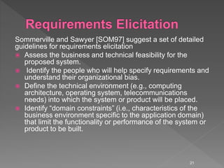 Sommerville and Sawyer [SOM97] suggest a set of detailed
guidelines for requirements elicitation
 Assess the business and technical feasibility for the
proposed system.
 Identify the people who will help specify requirements and
understand their organizational bias.
 Define the technical environment (e.g., computing
architecture, operating system, telecommunications
needs) into which the system or product will be placed.
 Identify “domain constraints” (i.e., characteristics of the
business environment specific to the application domain)
that limit the functionality or performance of the system or
product to be built.
21
 