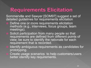 Sommerville and Sawyer [SOM97] suggest a set of
detailed guidelines for requirements elicitation
 Define one or more requirements elicitation
methods (e.g., interviews, focus groups, team
meetings).
 Solicit participation from many people so that
requirements are defined from different points of
view; be sure to identify the rationale for each
requirement that is recorded.
 Identify ambiguous requirements as candidates for
prototyping.
 Create usage scenarios to help customers/users
better identify key requirements.
22
 