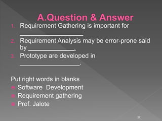 1. Requirement Gathering is important for
__________________
2. Requirement Analysis may be error-prone said
by _____________.
3. Prototype are developed in
_________________.
Put right words in blanks
 Software Development
 Requirement gathering
 Prof. Jalote
27
 